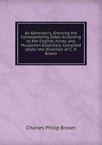 An Ephemeris, Shewing the Corresponding Dates According to the English, Hindu and Musulman Calendars, Compiled Under the Direction of C. P. Brown