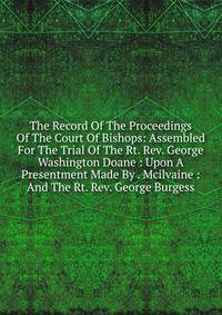 The Record Of The Proceedings Of The Court Of Bishops: Assembled For The Trial Of The Rt. Rev. George Washington Doane : Upon A Presentment Made By . Mcilvaine : And The Rt. Rev. George Burgess