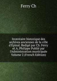 Inventaire historique des archives anciennes de la ville d'?pinal. Redig? par Ch. Ferry et A. Philippe Publi? par l'Administration municipale Volume 2 (French Edition)