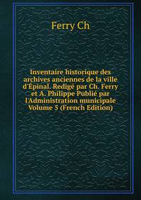 Inventaire historique des archives anciennes de la ville d'?pinal. Redig? par Ch. Ferry et A. Philippe Publi? par l'Administration municipale Volume 5 (French Edition)