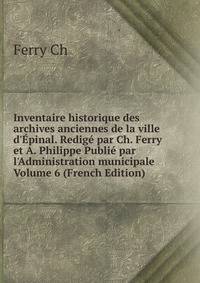 Inventaire historique des archives anciennes de la ville d'?pinal. Redig? par Ch. Ferry et A. Philippe Publi? par l'Administration municipale Volume 6 (French Edition)