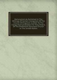 Rationalism As Exhibited In The Writings Of Certain Clergymen Of The Church Of England: A Letter To The Clergy And Candidates For Holy Orders, Of The Protestant Episcopal Church In The United States