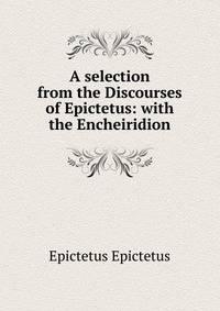 A selection from the Discourses of Epictetus: with the Encheiridion