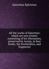 All the works of Epictetus: which are now extant; consisting of his Discourses, preserved by Arrian, in four books, the Enchiridion, and fragments