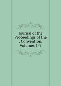 Journal of the Proceedings of the . Convention, Volumes 1-7