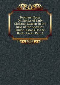 Teachers' Notes On Stories of Early Christian Leaders in the Days of the Apostles: Junior Lessons On the Book of Acts, Part 2