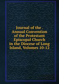 Journal of the . Annual Convention of the Protestant Episcopal Church in the Diocese of Long Island, Volumes 10-12