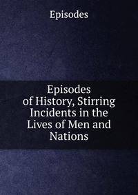Episodes of History, Stirring Incidents in the Lives of Men and Nations
