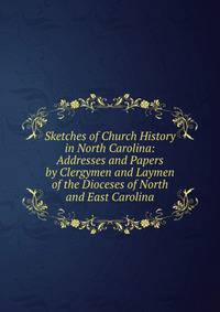 Sketches of Church History in North Carolina: Addresses and Papers by Clergymen and Laymen of the Dioceses of North and East Carolina