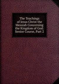 The Teachings of Jesus Christ the Messiah Concerning the Kingdom of God: Senior Course, Part 2