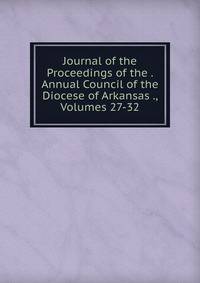 Journal of the Proceedings of the . Annual Council of the Diocese of Arkansas ., Volumes 27-32