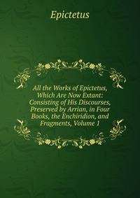 All the Works of Epictetus, Which Are Now Extant: Consisting of His Discourses, Preserved by Arrian, in Four Books, the Enchiridion, and Fragments, Volume 1