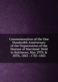 Commemoration of the One Hundredth Anniversary of the Organization of the Diocese of Maryland: Held in Baltimore, May 29Th &amp; 30Th, 1883 : 1783-1883