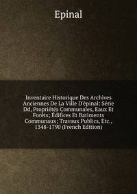 Inventaire Historique Des Archives Anciennes De La Ville D'?pinal: S?rie Dd, Propri?t?s Communales, Eaux Et For?ts; ?difices Et Batiments Communaux; Travaux Publics, Etc., 1348-1790 (French Edition)