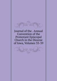 Journal of the . Annual Convention of the Protestant Episcopal Church in the Diocese of Iowa, Volumes 33-39