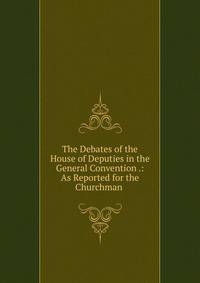 The Debates of the House of Deputies in the General Convention .: As Reported for the Churchman .