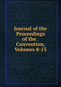 Journal of the Proceedings of the . Convention, Volumes 8-13