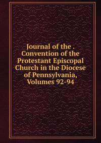 Journal of the . Convention of the Protestant Episcopal Church in the Diocese of Pennsylvania, Volumes 92-94