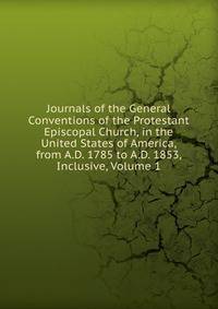 Journals of the General Conventions of the Protestant Episcopal Church, in the United States of America, from A.D. 1785 to A.D. 1853, Inclusive, Volume 1