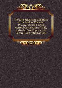 The Alterations and Additions in the Book of Common Prayer, Proposed in the General Convention of 1883, and to Be Acted Upon at the General Convention of 1886