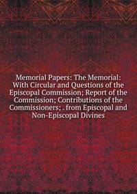 Memorial Papers: The Memorial: With Circular and Questions of the Episcopal Commission; Report of the Commission; Contributions of the Commissioners; . from Episcopal and Non-Episcopal Divines