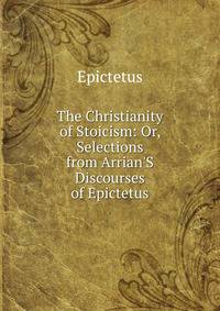 The Christianity of Stoicism: Or, Selections from Arrian'S Discourses of Epictetus
