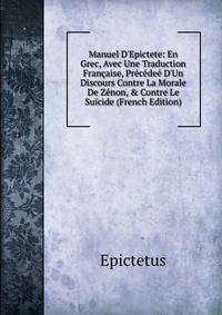 Manuel D'Epictete: En Grec, Avec Une Traduction Fran?aise, Pr?c?de? D'Un Discours Contre La Morale De Z?non, &amp; Contre Le Su?cide (French Edition)