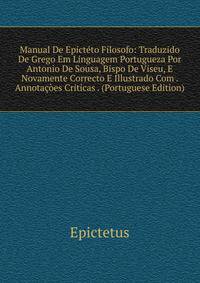 Manual De Epicteto Filosofo: Traduzido De Grego Em Linguagem Portugueza Por Antonio De Sousa, Bispo De Viseu, E Novamente Correcto E Illustrado Com . Annotacoes Criticas . (Portuguese Edition)