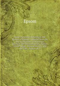Some Particulars Relating to the History of Epsom: Compiled from the Best Authorities, Containing a Succinct and Interesting Description of the Origin . Mineral Waters, and the Two . Palaces of D