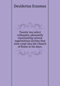 Twenty two select colloquies, pleasantly representing several superstitious levities that were crept into the Church of Rome in his days;