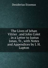 The Lives of Jehan Vitrier . and John Colet . in a Letter to Justus Jonas, Tr., with Notes and Appendices by J. H. Lupton