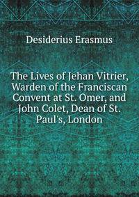 The Lives of Jehan Vitrier, Warden of the Franciscan Convent at St. Omer, and John Colet, Dean of St. Paul's, London
