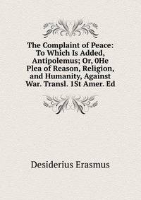 The Complaint of Peace: To Which Is Added, Antipolemus; Or, 0He Plea of Reason, Religion, and Humanity, Against War. Transl. 1St Amer. Ed