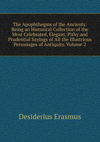 The Apophthegms of the Ancients: Being an Historical Collection of the Most Celebrated, Elegant, Pithy and Prudential Sayings of All the Illustrious Personages of Antiquity, Volume 2