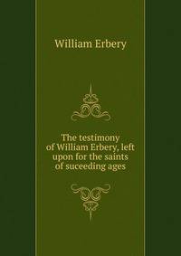 The testimony of William Erbery, left upon for the saints of suceeding ages