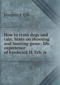 How to train dogs and cats; hints on shooting and hunting game; life experience of Frederick H. Erb, Jr