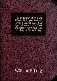 The Testimony of William Erbery, Left Upon Records for the Saints of Suceeding Ages. Whereunto Is Added, the Honest Heretick Being His Tryal at Westminster