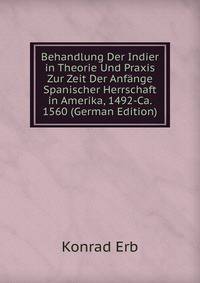 Behandlung Der Indier in Theorie Und Praxis Zur Zeit Der Anfange Spanischer Herrschaft in Amerika, 1492-Ca. 1560 (German Edition)