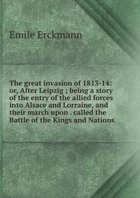 The great invasion of 1813-14: or, After Leipzig ; being a story of the entry of the allied forces into Alsace and Lorraine, and their march upon . called the Battle of the Kings and Nations