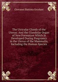 The Utricular Glands of the Uterus: And the Glandular Organ of New Formation Which Is Developed During Pregnancy in the Uterus of the Mammalia, Including the Human Species