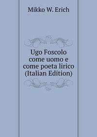 Ugo Foscolo come uomo e come poeta lirico (Italian Edition)