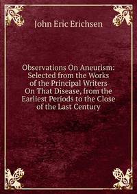 Observations On Aneurism: Selected from the Works of the Principal Writers On That Disease, from the Earliest Periods to the Close of the Last Century