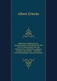 Bibliotheca Mathematica: Systematisches Verzeichniss Der Bis 1870 in Deutschland Auf Den Gebieten Der Arithmetik, Algebra, Analysis, Geometrie . . Schriften Und Abhandlugen (German Edition)