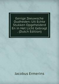 Eenige Zeeuwsche Oudheden: Uit Echte Stukken Opgehelderd En in Het Licht Gebragt . (Dutch Edition)