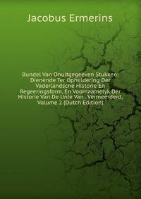 Bundel Van Onuitgegeeven Stukken: Dienende Ter Opheldering Der Vaderlandsche Historie En Regeeringsform, En Voornaamelyk Der Historie Van De Unie Van . Vermeerderd, Volume 2 (Dutch Edition)