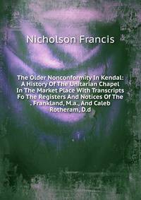 The Older Nonconformity In Kendal: A History Of The Unitarian Chapel In The Market Place With Transcripts Fo The Registers And Notices Of The . Frankland, M.a., And Caleb Rotheram, D.d.