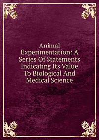 Animal Experimentation: A Series Of Statements Indicating Its Value To Biological And Medical Science