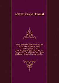 The Collector's Manual Of British Land And Freshwater Shells: Containing Figures And Descriptions Of Every Species, An Account Of Their Habits And . Hints On Preserving And Arranging, Etc. .