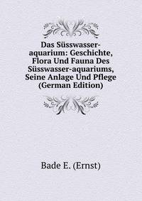 Das Susswasser-aquarium: Geschichte, Flora Und Fauna Des Susswasser-aquariums, Seine Anlage Und Pflege (German Edition)