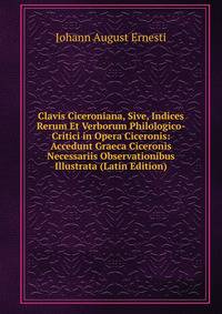 Clavis Ciceroniana, Sive, Indices Rerum Et Verborum Philologico-Critici in Opera Ciceronis: Accedunt Graeca Ciceronis Necessariis Observationibus Illustrata (Latin Edition)